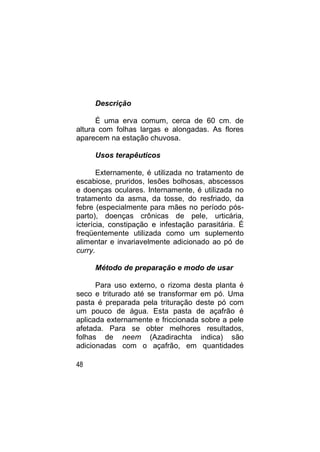 Descrição

      É uma erva comum, cerca de 60 cm. de
altura com folhas largas e alongadas. As flores
aparecem na estação chuvosa.

     Usos terapêuticos

       Externamente, é utilizada no tratamento de
escabiose, pruridos, lesões bolhosas, abscessos
e doenças oculares. Internamente, é utilizada no
tratamento da asma, da tosse, do resfriado, da
febre (especialmente para mães no período pós-
parto), doenças crônicas de pele, urticária,
icterícia, constipação e infestação parasitária. É
freqüentemente utilizada como um suplemento
alimentar e invariavelmente adicionado ao pó de
curry.

     Método de preparação e modo de usar

      Para uso externo, o rizoma desta planta é
seco e triturado até se transformar em pó. Uma
pasta é preparada pela trituração deste pó com
um pouco de água. Esta pasta de açafrão é
aplicada externamente e friccionada sobre a pele
afetada. Para se obter melhores resultados,
folhas de neem (Azadirachta indica) são
adicionadas com o açafrão, em quantidades

48
 