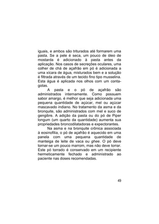 iguais, e ambos são triturados até formarem uma
pasta. Se a pele é seca, um pouco de óleo de
mostarda é adicionado à pasta antes da
aplicação. Nos casos de secreções oculares, uma
colher de chá de açafrão em pó é adicionada a
uma xícara de água, misturados bem e a solução
é filtrada através de um tecido fino tipo musselina.
Esta água é aplicada nos olhos com um conta-
gotas.
        A pasta e o pó de açafrão são
administrados internamente. Como possuem
sabor amargo, é melhor que seja adicionada uma
pequena quantidade de açúcar, mel ou açúcar
mascavado indiano. No tratamento da asma e da
bronquite, são administrados com mel e suco de
gengibre. A adição da pasta ou do pó de Piper
longum (um quarto da quantidade) aumenta sua
propriedades broncodilatadoras e expectorantes.
        Na asma e na bronquite crônica associada
à eosinofilia, o pó de açafrão é aquecido em uma
panela com uma pequena quantidade de
manteiga de leite de vaca ou ghee. O pó deve
tornar-se um pouco marrom, mas não deve torrar.
Este pó torrado é conservado em um recipiente
hermeticamente fechado e administrado ao
paciente nas doses recomendadas.




                                                 49
 