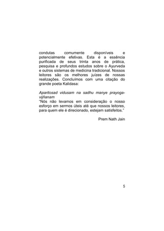 condutas       comumente       disponíveis      e
potencialmente efetivas. Esta é a essência
purificada de seus trinta anos de prática,
pesquisa e profundos estudos sobre o Ayurveda
e outros sistemas de medicina tradicional. Nossos
leitores são os melhores juízes de nossas
realizações. Concluímos com uma citação do
grande poeta Kalidasa:

Aparitosad vidusam na sadhu manye prayoga-
vijñanam
“Nós não levamos em consideração o nosso
esforço em sermos úteis até que nossos leitores,
para quem ele é direcionado, estejam satisfeitos.”

                                  Prem Nath Jain




                                                5
 