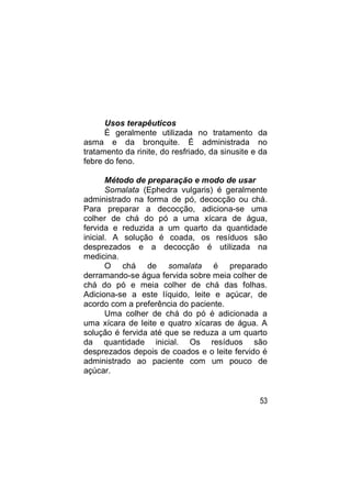 Usos terapêuticos
      É geralmente utilizada no tratamento da
asma e da bronquite. É administrada no
tratamento da rinite, do resfriado, da sinusite e da
febre do feno.

       Método de preparação e modo de usar
       Somalata (Ephedra vulgaris) é geralmente
administrado na forma de pó, decocção ou chá.
Para preparar a decocção, adiciona-se uma
colher de chá do pó a uma xícara de água,
fervida e reduzida a um quarto da quantidade
inicial. A solução é coada, os resíduos são
desprezados e a decocção é utilizada na
medicina.
       O chá de somalata é preparado
derramando-se água fervida sobre meia colher de
chá do pó e meia colher de chá das folhas.
Adiciona-se a este líquido, leite e açúcar, de
acordo com a preferência do paciente.
       Uma colher de chá do pó é adicionada a
uma xícara de leite e quatro xícaras de água. A
solução é fervida até que se reduza a um quarto
da quantidade inicial. Os resíduos são
desprezados depois de coados e o leite fervido é
administrado ao paciente com um pouco de
açúcar.


                                                 53
 