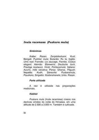 Inula racemosa (Puskara mula)


     Sinônimos

      Árabe: Rasan, Zanjabileshami, Kust;
Bengali: Pushker mula; Butanês: Ru ta; Inglês:
Urris root; Francês: Lis sauvage, Flambe, Costus
elegant; Alemão: Blarweiris, Deutsche lisch,
Practige kostwurz; Hindi: Pohkaramula; Italiano:
Azurro, Iride ralvatica; Persa: Gharsa, Pilgush;
Nepalês:      Kudh;    Sânscrito:   Puskaramula,
Pauskara; Singalês: Godanahanela; Urdu: Rasan.

     Parte utilizada

     A raiz    é   utilizada   nas   preparações
medicinais.

     Habitat

       Puskara mula (Inula racemosa) cresce nos
declives úmidos do norte do Himalaia, em uma
altitude de 2.500 a 3.000 m. Também é cultivada.


56
 