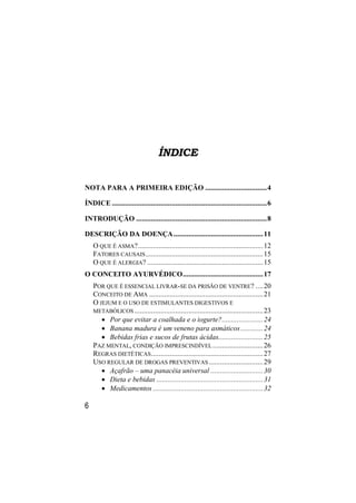 ÍNDICE


NOTA PARA A PRIMEIRA EDIÇÃO ................................. 4

ÍNDICE ................................................................................... 6

INTRODUÇÃO ...................................................................... 8

DESCRIÇÃO DA DOENÇA ................................................ 11
    O QUE É ASMA? ................................................................... 12
    FATORES CAUSAIS ............................................................... 15
    O QUE É ALERGIA? .............................................................. 15
O CONCEITO AYURVÉDICO ........................................... 17
    POR QUE É ESSENCIAL LIVRAR-SE DA PRISÃO DE VENTRE? .... 20
    CONCEITO DE AMA ............................................................. 21
    O JEJUM E O USO DE ESTIMULANTES DIGESTIVOS E
    METABÓLICOS ..................................................................... 23
        Por que evitar a coalhada e o iogurte? ...................... 24
        Banana madura é um veneno para asmáticos ............ 24
        Bebidas frias e sucos de frutas ácidas........................ 25
    PAZ MENTAL, CONDIÇÃO IMPRESCINDÍVEL ........................... 26
    REGRAS DIETÉTICAS ............................................................ 27
    USO REGULAR DE DROGAS PREVENTIVAS ............................. 29
        Açafrão – uma panacéia universal ............................ 30
        Dieta e bebidas ......................................................... 31
        Medicamentos ........................................................... 32

6
 
