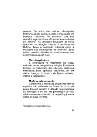 perenes. Os frutos são ovóides, alaranjados
(marrom escuros quando secos) e encaixados em
espinhos carnosos. Os espinhos que são
vendidos nos mercados são geralmente colhidos
em Janeiro7. Na variedade selvagem, as flores
aparecem na estação chuvosa e as frutas no
Outono. Tanto a variedade cultivada como a
selvagem são empregadas na medicina. Suas
raízes, também utilizadas em medicamentos, são
denominadas pippali mula.

       Usos terapêuticos
       É empregada no tratamento da tosse,
resfriado, asma, amigdalite e faringite. É utilizada
também no tratamento das náuseas, distúrbios
menstruais, gota, epilepsia, flatulência, dor em
cólica, doenças do baço e do fígado, cefaléia,
insônia e tuberculose.

      Modo de administração
      Geralmente, a fruta seca juntamente com os
espinhos são utilizados na forma de pó ou de
pasta. Este pó também é utilizado na preparação
da decocção e do chá. Na preparação do chá,
adiciona-se uma colher de chá do pó (5 g.) a uma
xícara de água fervente.


7   Final do Inverno no calendário Hindu.

                                                 61
 