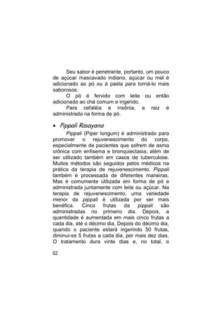 Seu sabor é penetrante, portanto, um pouco
de açúcar mascavado indiano, açúcar ou mel é
adicionado ao pó ou à pasta para torná-lo mais
saborosos.
      O pó é fervido com leite ou então
adicionado ao chá comum e ingerido.
      Para cefaléia e insônia, a raiz é
administrada na forma de pó.

 Pippali Rasayana
      Pippali (Piper longum) é administrado para
promover o rejuvenescimento do corpo,
especialmente de pacientes que sofrem de asma
crônica com enfisema e bronquiectasia, além de
ser utilizado também em casos de tuberculose.
Muitos métodos são seguidos pelos médicos na
prática da terapia de rejuvenescimento. Pippali
também é processada de diferentes maneiras.
Mas é comumente utilizada em forma de pó e
administrada juntamente com leite ou açúcar. Na
terapia de rejuvenescimento, uma variedade
menor da pippali é utilizada por ser mais
benéfica.    Cinco     frutas  da    pippali  são
administradas no primeiro dia. Depois, a
quantidade é aumentada em mais cinco frutas a
cada dia, até o décimo dia. Depois do décimo dia,
quando o paciente estará ingerindo 50 frutas,
diminui-se 5 frutas a cada dia, por mais dez dias.
O tratamento dura vinte dias e, no total, o

62
 