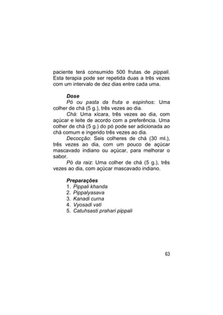 paciente terá consumido 500 frutas de pippali.
Esta terapia pode ser repetida duas a três vezes
com um intervalo de dez dias entre cada uma.

     Dose
     Pó ou pasta da fruta e espinhos: Uma
colher de chá (5 g.), três vezes ao dia.
     Chá: Uma xícara, três vezes ao dia, com
açúcar e leite de acordo com a preferência. Uma
colher de chá (5 g.) do pó pode ser adicionada ao
chá comum e ingerido três vezes ao dia.
     Decocção: Seis colheres de chá (30 ml.),
três vezes ao dia, com um pouco de açúcar
mascavado indiano ou açúcar, para melhorar o
sabor.
     Pó da raiz: Uma colher de chá (5 g.), três
vezes ao dia, com açúcar mascavado indiano.

     Preparações
     1. Pippali khanda
     2. Pippalyasava
     3. Kanadi curna
     4. Vyosadi vati
     5. Catuhsasti prahari pippali




                                              63
 