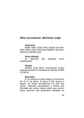 Rhus succedanea (Karkata srngi)


      Sinônimos
      Inglês: Galls, Crab’s claw; Japan’s wax tree;
Hindi: Kakra singi, Kakarsing; Nepalês: Ranivalai;
Sânscrito: Karkata srngi.

     Parte utilizada
     As    vesículas     são    utilizadas   como
medicamento.

      Habitat
      Karkata srngi (Rhus succedanea) cresce
espontaneamente no Himalaia em altitude de 600
a 2.500 m.

     Descrição
     É um arbusto ou pode chegar a uma árvore
de 15 m. de altura. A casca é fina, escura e
áspera. As folhas amontoam-se no final dos
ramos. Vesículas semelhantes a chifres são
formadas por certos insetos sobre seus ramos.
Estas vesículas são geralmente utilizadas na

                                                65
 