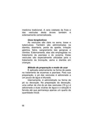 medicina tradicional. A cera coletada da fruta e
das vesículas desta árvore também é
extensamente comercializada.

      Usos terapêuticos
      As vesículas são úteis na asma, tosse e
tuberculose. Também são administradas na
diarréia, disenteria, perda de apetite, irritação
gástrica, febre, sangramento das gengivas e
vômitos. Externamente, elas são empregadas no
tratamento da psoríase e do eczema. Estas
vesículas são especialmente utilizadas para o
tratamento da bronquite, asma e diarréia em
crianças.

      Método de preparação e modo de usar
      É aplicada externamente na forma de pasta
no tratamento de eczemas e psoríase. Para sua
preparação, o pó das vesículas é adicionado a
um pouco de água e triturado.
      Internamente, é administrado na forma de
pó ou decocção. Na preparação da decocção,
uma colher de chá do pó das vesículas (15 g.) é
adicionada a duas xícaras de água e a solução é
fervida até que permaneça apenas um quarto da
quantidade inicial.




66
 