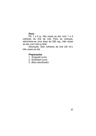 Dose
      Pó: 1 a 2 g., três vezes ao dia, com 1 a 2
colheres de chá de mel. Para as crianças,
administra-se uma dose de 250 mg., três vezes
ao dia, com mel ou leite.
      Decocção: Seis colheres de chá (30 ml.),
três vezes ao dia.

     Preparações
     1. Srngyadi curna
     2. Karkatadi curna
     3. Bala caturbhadra




                                              67
 