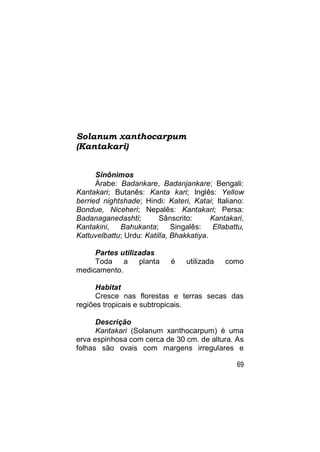 Solanum xanthocarpum
(Kantakari)


      Sinônimos
      Árabe: Badankare, Badanjankare; Bengali:
Kantakari; Butanês: Kanta kari; Inglês: Yellow
berried nightshade; Hindi: Kateri, Katai; Italiano:
Bondue, Niceheri; Nepalês: Kantakari; Persa:
Badanaganedashti;         Sânscrito:      Kantakari,
Kantakini,   Bahukanta;       Singalês:    Ellabattu,
Kattuvelbattu; Urdu: Katilla, Bhakkatiya.

     Partes utilizadas
     Toda    a    planta     é    utilizada    como
medicamento.

      Habitat
      Cresce nas florestas e terras secas das
regiões tropicais e subtropicais.

      Descrição
      Kantakari (Solanum xanthocarpum) é uma
erva espinhosa com cerca de 30 cm. de altura. As
folhas são ovais com margens irregulares e

                                                  69
 
