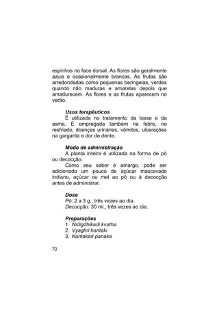 espinhos no face dorsal. As flores são geralmente
azuis e ocasionalmente brancas. As frutas são
arredondadas como pequenas beringelas, verdes
quando não maduras e amarelas depois que
amadurecem. As flores e as frutas aparecem no
verão.

       Usos terapêuticos
       É utilizada no tratamento da tosse e da
asma. É empregada também na febre, no
resfriado, doenças urinárias, vômitos, ulcerações
na garganta e dor de dente.

      Modo de administração
      A planta inteira é utilizada na forma de pó
ou decocção.
      Como seu sabor é amargo, pode ser
adicionado um pouco de açúcar mascavado
indiano, açúcar ou mel ao pó ou à decocção
antes de administrar.

     Dose
     Pó: 2 a 3 g., três vezes ao dia.
     Decocção: 30 ml., três vezes ao dia.

     Preparações
     1. Nidigdhikadi kvatha
     2. Vyaghri haritaki
     3. Kantakari panaka

70
 
