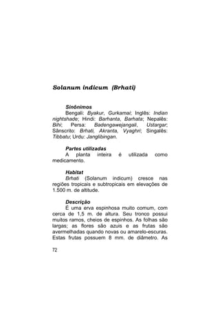 Solanum indicum (Brhati)


      Sinônimos
      Bengali: Byakur, Gurkamai; Inglês: Indian
nightshade; Hindi: Barhanta, Barhata; Nepalês:
Bihi;   Persa:    Badengawejangali,   Ustargar;
Sânscrito: Brhati, Akranta, Vyaghri; Singalês:
Tibbatu; Urdu: Janglibingan.

     Partes utilizadas
     A planta inteira      é   utilizada   como
medicamento.

      Habitat
      Brhati (Solanum indicum) cresce nas
regiões tropicais e subtropicais em elevações de
1.500 m. de altitude.

      Descrição
      É uma erva espinhosa muito comum, com
cerca de 1,5 m. de altura. Seu tronco possui
muitos ramos, cheios de espinhos. As folhas são
largas; as flores são azuis e as frutas são
avermelhadas quando novas ou amarelo-escuras.
Estas frutas possuem 8 mm. de diâmetro. As

72
 