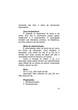 sementes são lisas e cheia de minúsculas
perfurações.

       Usos terapêuticos
       É utilizada no tratamento da asma e da
tosse. Sua raiz é carminativa (reduz gases
intestinais) e é expectorante. É empregada
também nos distúrbios urinários, na flatulência,
na rinite crônica e dor de dentes.

      Modo de administração
      É administrada tanto na forma de pó como
na forma de decocção. Para preparar a
decocção, uma colher de chá (5 g.) do pó é
fervido com duas xícaras de água até que a
quantidade inicial se reduza a um quarto.
      Como é amarga no sabor, o pó e a
decocção desta planta devem ser administrados
após adição de um pouco de açúcar mascavado
indiano, açúcar ou mel.

      Dose
      Pó: 2 a 3 g., três vezes ao dia.
      Decocção: Seis colheres de chá (30 ml.),
três vezes ao dia.

     Preparações
     1. Brhatyadi kvatha
     2. Dasamularista

                                              73
 
