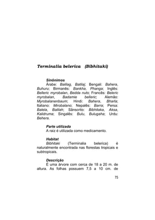 Terminalia belerica         (Bibhitaki)


       Sinônimos
       Árabe: Balilag, Batilaj; Bengali: Bahera,
Buhuru; Birmanês: Bankha, Phanga; Inglês:
Belleric myrobalan, Bedda nuts; Francês: Beleric
myrobalan,     Badamie        belleric;  Alemão:
Myrobalanenbaum;       Hindi:   Bahera,   Bharla;
Italiano: Mirobalano; Nepalês: Barra; Persa:
Balela, Balilah; Sânscrito: Bibhitaka, Aksa,
Kalidruma; Singalês: Bulu, Bulugaha; Urdu:
Behera.

     Parte utilizada
     A raiz é utilizada como medicamento.

      Habitat
      Bibhitaki  (Terminalia     belerica)      é
naturalmente encontrada nas florestas tropicais e
subtropicais.

      Descrição
      É uma árvore com cerca de 18 a 20 m. de
altura. As folhas possuem 7,5 a 10 cm. de

                                               75
 