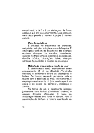 comprimento e de 5 a 8 cm. de largura. As frutas
possuem 2,5 cm. de comprimento. Elas possuem
uma casca peluda e marrom. A polpa é marrom
escura.

      Usos terapêuticos
      É utilizada no tratamento da bronquite,
amigdalite, faringite, laringite e asma brônquica. É
empregada também no tratamento das doenças
oculares, doenças dos cabelos, parasitoses,
cálculos no trato urinário, disenteria, constipação,
diarréia crônica, ulcerações, febre, doenças
urinárias, hemorróidas e picadas de escorpião.

      Método de preparação e modo de usar
      É administrada tanto internamente como
externamente. O pó de Bibhitaki (Terminalia
belerica) é derramado sobre as ulcerações e
lesões. Se houver secreção purulenta, esta é
lavada com a decocção da fruta. Internamente, é
empregada na forma de pó (preparado a partir da
polpa e do centro da semente), decocção e
xarope.
      Na forma de pó, é geralmente utilizado
juntamente com haritaki (Terminalia chebula) e
amalaki (Emblica officinalis). O nome da
associação destas três frutas é triphala. Para a
preparação de triphala, a mesma quantidade de


76
 