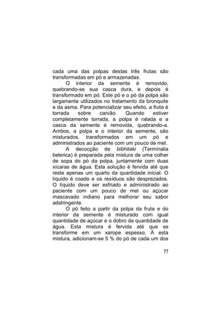 cada uma das polpas destas três frutas são
transformadas em pó e armazenadas.
       O interior da semente é removido,
quebrando-se sua casca dura, e depois é
transformado em pó. Este pó e o pó da polpa são
largamente utilizados no tratamento da bronquite
e da asma. Para potencializar seu efeito, a fruta é
torrada    sobre     carvão.    Quando      estiver
completamente torrada, a polpa é ralada e a
casca da semente é removida, quebrando-a.
Ambos, a polpa e o interior da semente, são
misturados, transformados em um pó e
administrados ao paciente com um pouco de mel.
       A decocção de bibhitaki (Terminalia
belerica) é preparada pela mistura de uma colher
de sopa do pó da polpa, juntamente com duas
xícaras de água. Esta solução é fervida até que
reste apenas um quarto da quantidade inicial. O
líquido é coado e os resíduos são desprezados.
O líquido deve ser esfriado e administrado ao
paciente com um pouco de mel ou açúcar
mascavado indiano para melhorar seu sabor
adstringente.
       O pó feito a partir da polpa da fruta e do
interior da semente é misturado com igual
quantidade de açúcar e o dobro da quantidade de
água. Esta mistura é fervida até que se
transforme em um xarope espesso. À esta
mistura, adicionam-se 5 % do pó de cada um dos

                                                77
 