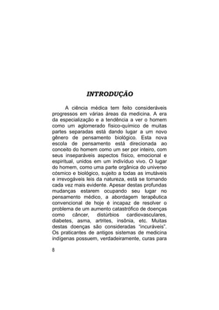 INTRODUÇÃO

       A ciência médica tem feito consideráveis
progressos em várias áreas da medicina. A era
da especialização e a tendência a ver o homem
como um aglomerado físico-químico de muitas
partes separadas está dando lugar a um novo
gênero de pensamento biológico. Esta nova
escola de pensamento está direcionada ao
conceito do homem como um ser por inteiro, com
seus inseparáveis aspectos físico, emocional e
espiritual, unidos em um indivíduo vivo. O lugar
do homem, como uma parte orgânica do universo
cósmico e biológico, sujeito a todas as imutáveis
e irrevogáveis leis da natureza, está se tornando
cada vez mais evidente. Apesar destas profundas
mudanças estarem ocupando seu lugar no
pensamento médico, a abordagem terapêutica
convencional de hoje é incapaz de resolver o
problema de um aumento catastrófico de doenças
como câncer,        distúrbios cardiovasculares,
diabetes, asma, artrites, insônia, etc. Muitas
destas doenças são consideradas “incuráveis”.
Os praticantes de antigos sistemas de medicina
indígenas possuem, verdadeiramente, curas para

8
 