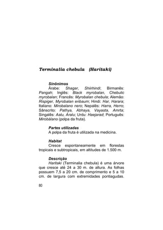 Terminalia chebula           (Haritaki)


       Sinônimos
       Árabe: Shagar, Shiirhindi; Birmanês:
Pangah; Inglês: Black myrobalan, Chebulic
myrobalan; Francês: Myrobalan chebula; Alemão:
Rispiger, Myrobalan enbaum; Hindi: Har, Harara;
Italiano: Mirobalano nero; Nepalês: Harra, Herro;
Sânscrito: Pathya, Abhaya, Vayasta, Amrta;
Singalês: Aalu, Aralu; Urdu: Haejarad; Português:
Mirobálano (polpa da fruta).

     Partes utilizadas
     A polpa da fruta é utilizada na medicina.

      Habitat
      Cresce espontaneamente em florestas
tropicais e subtropicais, em altitudes de 1.500 m.

     Descrição
     Haritaki (Terminalia chebula) é uma árvore
que cresce até 24 a 30 m. de altura. As folhas
possuem 7,5 a 20 cm. de comprimento e 5 a 10
cm. de largura com extremidades pontiagudas.

80
 
