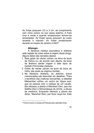 As frutas possuem 2,5 a 3 cm. de comprimento
com cinco sulcos na sua casca externa. A fruta
crua é verde e quando amadurecem tornam-se
amareladas. As frutas secas possuem as cores
amarela e marrom. As frutas amadurecem
durante os meses de Janeiro a Abril 8.

      Mitologia
      A literatura médica ayurvédica e tibetana
está repleta de mitos sobre a origem desta droga.
Alguns deles são narrados abaixo:
1. Sete gotas de néctar caíram na terra da boca
   de Vishnu ou, de acordo com alguns, da boca
   de Brahma dando origem a sete tipos de
   haritaki (Terminalia chebula).
2. Gotas de néctar caíram na terra da boca de
   Indra, das quais se originou haritaki.
3. Na literatura tibetana, as estórias acima
   mencionadas são descritas em detalhes: “Para
   o benefício das criaturas sencientes, a celestial
   Matisankari colheu um cacho da Vijaya azul,
   que se parecia com a cabeça de um cavalo.
   Ela ofereceu a planta à Manohari Devi, que era
   Siddha Devi e Nirmanakaya de Amrta, a deusa
   da medicina. Enquanto oferecia a planta ela
   disse, „Manohari Devi, por favor ouça-me. Este


8   Final do Inverno e começo da Primavera pelo calendário Hindu.

                                                                    81
 