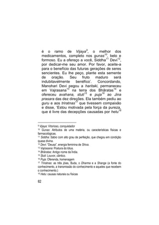 é o ramo de Vijaya9, o melhor dos
     medicamentos, completo nos gunas10, belo e
     formoso. Eu a ofereço a você, Siddha11 Devi12,
     por dedicar-me seu amor. Por favor, aceite-a
     para o benefício das futuras gerações de seres
     sencientes. Eu lhe peço, plante esta semente
     de    oração.    Seu    fruto   maduro    será
     indubitavelmente     benéfico‟.   Concordando,
     Manohari Devi pegou a haritaki, permaneceu
     em Vajrasana13 na terra dos Bhâratas14 e
     ofereceu avahana, stuti15 e puja16 ao Jina
     prasara das dez direções. Ela também pediu ao
     guru e aos triratnas17 que tivessem compaixão
     e disse, „Estou motivada pela força da pureza,
     que é livre das decepções causadas por hetu18


9 Vijaya: Vitorioso, conquistador
10  Gunas: Atributos de uma matéria, ou características físicas e
farmacológicas.
11 Siddha: Sábio com alto grau de perfeição, que chegou em condição

quase divina.
12 Devi: “Deusa”, energia feminina de Shiva.
13 Vajrasana: Postura do lótus.
14 Bhâratas: Antigo nome da Índia.
15 Stuti: Louvor, cântico.
16 Puja: Oferenda, homenagem
17 Triratnas: as três jóias, Buda, o Dharma e a Shanga (a fonte do

conhecimento, a transmissão do conhecimento e aqueles que recebem
o conhecimento.)
18 Hetu: causas naturais ou físicas


82
 
