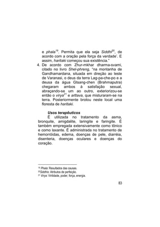 e phala19. Permita que ela seja Siddhi20, de
   acordo com a oração pela força da verdade‟. E
   assim, haritaki começou sua existência.”
4. De acordo com Zhur-mkhar dharma-svami,
   citado no livro Shel-phreng, “na montanha de
   Gandhamardana, situada em direção ao leste
   de Varanasi, o deus da terra Lag-pa-che-po e a
   deusa da água Gtsang-chen (Brahmaputra)
   chegaram ambos à satisfação sexual,
   abraçando-se um ao outro, exteriorizou-se
   então o virya21 e arttava, que misturaram-se na
   terra. Posteriormente brotou neste local uma
   floresta de haritaki.

      Usos terapêuticos
      É utilizada no tratamento da asma,
bronquite, amigdalite, laringite e faringite. É
também empregada extensivamente como tônico
e como laxante. É administrada no tratamento de
hemorróidas, edema, doenças de pele, diarréia,
disenteria, doenças oculares e doenças do
coração.




19 Phala: Resultados das causas.
20Siddhis: Atributos de perfeição.
21 Virya: Virilidade, poder, força, energia.


                                               83
 