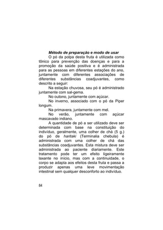 Método de preparação e modo de usar
       O pó da polpa desta fruta é utilizada como
tônico para prevenção das doenças e para a
promoção da saúde positiva e é administrada
para as pessoas em diferentes estações do ano,
juntamente com diferentes associações de
diferentes substâncias coadjuvantes, como
descrito a seguir:
       Na estação chuvosa, seu pó é administrado
juntamente com sal-gema.
       No outono, juntamente com açúcar.
       No inverno, associado com o pó da Piper
longum.
       Na primavera, juntamente com mel.
       No verão, juntamente com açúcar
mascavado indiano.
       A quantidade de pó a ser utilizado deve ser
determinada com base na constituição do
indivíduo, geralmente, uma colher de chá (5 g.)
do pó de haritaki (Terminalia chebula) é
administrada com uma colher de chá das
substâncias coadjuvantes. Esta mistura deve ser
administrada ao paciente diariamente. Este
tratamento pode ter um efeito ligeiramente
laxante no início, mas com a continuidade, o
corpo se adapta aos efeitos desta fruta e passa a
produzir apenas uma leve movimentação
intestinal sem qualquer desconforto ao indivíduo.


84
 