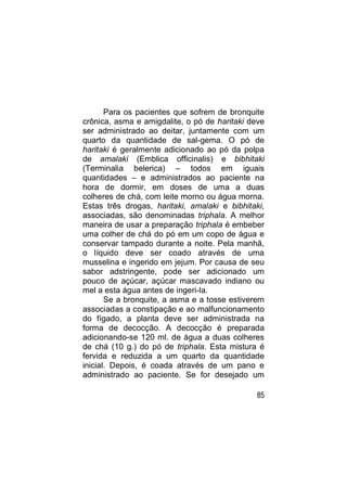 Para os pacientes que sofrem de bronquite
crônica, asma e amigdalite, o pó de haritaki deve
ser administrado ao deitar, juntamente com um
quarto da quantidade de sal-gema. O pó de
haritaki é geralmente adicionado ao pó da polpa
de amalaki (Emblica officinalis) e bibhitaki
(Terminalia belerica) – todos em iguais
quantidades – e administrados ao paciente na
hora de dormir, em doses de uma a duas
colheres de chá, com leite morno ou água morna.
Estas três drogas, haritaki, amalaki e bibhitaki,
associadas, são denominadas triphala. A melhor
maneira de usar a preparação triphala é embeber
uma colher de chá do pó em um copo de água e
conservar tampado durante a noite. Pela manhã,
o líquido deve ser coado através de uma
musselina e ingerido em jejum. Por causa de seu
sabor adstringente, pode ser adicionado um
pouco de açúcar, açúcar mascavado indiano ou
mel a esta água antes de ingeri-la.
       Se a bronquite, a asma e a tosse estiverem
associadas a constipação e ao malfuncionamento
do fígado, a planta deve ser administrada na
forma de decocção. A decocção é preparada
adicionando-se 120 ml. de água a duas colheres
de chá (10 g.) do pó de triphala. Esta mistura é
fervida e reduzida a um quarto da quantidade
inicial. Depois, é coada através de um pano e
administrado ao paciente. Se for desejado um

                                               85
 