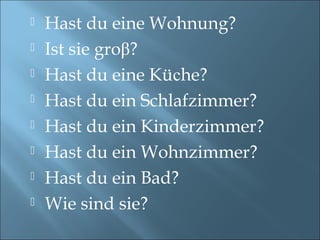  Hast du eine Wohnung?
 Ist sie groβ?
 Hast du eine Küсhe?
 Hast du ein Schlafzimmer?
 Hast du ein Kinderzimmer?
 Hast du ein Wohnzimmer?
 Hast du ein Bad?
 Wie sind sie?
 