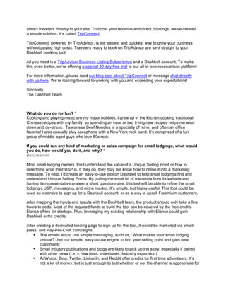 attract travelers directly to your site. To boost your revenue and direct bookings, we’ve created
a simple solution. It’s called TripConnect!
TripConnect, powered by TripAdvisor, is the easiest and quickest way to grow your business
without paying high costs. Travelers ready to book on TripAdvisor are sent straight to your
Dashbell booking tool.
All you need is a TripAdvisor Business Listing Subscription and a Dashbell account. To make
this even better, we’re offering a special 30 day free trial to our all-in-one reservations platform!
For more information, please read our blog post about TripConnect or message chat directly
with us here. We’re looking forward to working with you and exceeding your expectations!
Sincerely,
The Dashbell Team
What do you do for fun? *
Cooking and playing music are my major hobbies. I grew up in the kitchen cooking traditional
Chinese recipes with my family, so spending an hour or two trying new recipes helps me wind
down and de-stress. Taiwanese Beef Noodles is a specialty of mine, and often an office
favorite! I also casually play saxophone with a New York rock band. It’s comprised of a fun
group of middle-aged guys who love 80s rock.
If you could run any kind of marketing or sales campaign for small lodgings, what would
you do, how would you do it, and why? *
Be Creative!
Most small lodging owners don’t understand the value of a Unique Selling Point or how to
determine what their USP is. If they do, they may not know how to refine it into a marketing
message. To help, I’d create an easy-to-use tool on Dashbell to help small lodgings find and
understand Unique Selling Points. By pulling the small bit of metadata from its website and
having its representative answer a short questionnaire, this tool will be able to refine the small
lodging’s USP, messaging, and niche market. It’s simple, but highly useful. This tool could be
used as incentive to sign up for a Dashbell account, or as a way to upsell Freemium customers.
After mapping the inputs and results with the Dashbell team, the product should only take a few
hours to code. Most of the required funds to build the tool can be covered by the free credits
Elance offers for startups. Plus, leveraging my existing relationship with Elance could gain
Dashbell extra credits.
After creating a dedicated landing page to sign up for the tool, it would be marketed via email,
press, and Pay-Per-Click campaigns.
• The emails would use simple messaging, such as, “What makes your small lodging
unique? Use our simple, easy-to-use engine to find your selling point and gain new
customers!”
• Small industry publications and blogs are likely to pick up the story, especially if paired
with other news (i.e. – new hires, milestones, industry expansion).
• AdWords, Bing, Twitter, LinkedIn, and Reddit offer credits for first time advertisers. It’s
not a lot of money, but is just enough to test whether or not the channel is appropriate for
 