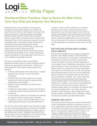 White Paper
Dashboard Best Practices: How to Derive the Most Value
from Your Data and Improve Your Business
Dashboards are a core component of any business
intelligence strategy. While adoption for traditional BI
implementations is still low, dashboards have become the
go-to access point for business visibility and analytics.
Dashboards make decision-making faster and easier
allowing a wide variety of business users to interpret and
interact with them, and not just power analysts. Users are
immediately able to see whether targets are being met,
understand performance discrepancies, identify
opportunities and threats, and drill-down on issues that
require further analysis. While previous BI
implementations entailed extensive development efforts
but offered limited flexibility of use, modern dashboards
enable organizations to take advantage of their data on a
more immediate and widespread scale.
Of course it is possible to create a meaningless
dashboard that does nothing to further intelligent decision-
making and organizational improvement. Therefore, to
develop effective and valuable analytics requires the
following:
· A strong understanding of the data sources, including
business rules, latency, and how information
interrelates
· A data warehouse or data repository to manage
historical and real-time data that supports trends
identification and forecasting
· Defined metrics and targets to achieve various
business goals
· A high level of data quality to ensure that information
is valid and accurate (and also trusted by information
consumers)
· A user interface and level of interactivity that matches
the skill sets of those accessing the information
· The ability for users to take immediate action on the
insights gleaned to improve business performance
The promise of BI was the ability to use information assets
as a way to identify opportunities and increase competitive
advantage. The skyrocketing demand for simple, easy-to-
use dashboards, however, highlights the fact that BI has
failed to deliver for most organizations. Particularly as data
velocity and the number of disparate data sources
increase, the focus of BI is shifting from pre-defined
questions (where static, historical reporting may be
appropriate) to user-directed analysis (where real-time,
intuitive, and interactive data visualizations are needed).
We will discuss each of the major market drivers in more
detail to explain why dashboards have become the de
facto access point for BI, and how to design dashboards
so that organizations can derive the most value from their
data.
BETTER DATA ACCESS AND FLEXIBLE
DEPLOYMENTS
Data warehousing platforms now support broader data
sources, more complex analytics, and more flexible
delivery of information. Even though it is all dependent on
the platform, businesses can stream real-time data,
access information in-memory, and take advantage of
more storage for less. Additionally, organizations can also
store their data (or parts of their data) on the cloud and
deploy solutions to mobile devices giving organizations
more control over how they store, access, and manage
their information assets. All of this is key for dashboard
delivery. Aside from market demands and the need to
access information constantly, user choice means that
information can be accessed and stored anywhere,
making BI deployments more flexible and data easier to
interact with. In addition, end users can store dashboard
views on their devices and store data in-memory to
conduct analytics while not connected to the Internet. Data
can then be updated when a connection becomes
available. These changes in data management enable
broader analytics and higher levels of flexibility in design
and delivery, increasing overall BI effectiveness.
DEMAND FOR AGILITY
Not only has data access become easier, but demand for
current and predictive analytics has become a must for
many organizations. Businesses require the ability to act
on information and that means accessing different types of
data in a way that best supports decision makers. For
instance, identifying trends in the past and linking
information with external data sources can help identify
what might occur in the future, which in turn can help a
 