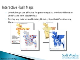 Colorful maps are effective for presenting data which is difficult to understand from tabular data Overlay any data set on Division, District, Upazila & Constituency Maps Dashboard: Charts & Maps 