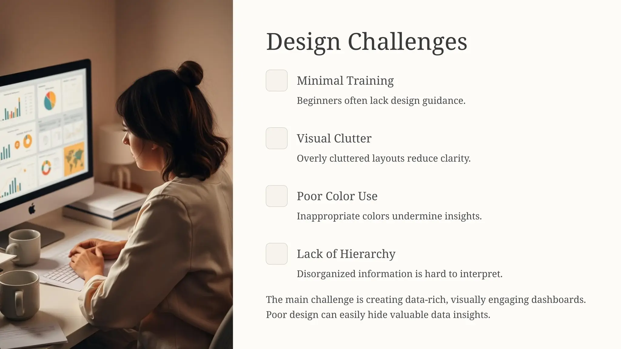 Design Challenges
Minimal Training
Beginners often lack design guidance.
Visual Clutter
Overly cluttered layouts reduce clarity.
Poor Color Use
Inappropriate colors undermine insights.
Lack of Hierarchy
Disorganized information is hard to interpret.
The main challenge is creating data-rich, visually engaging dashboards.
Poor design can easily hide valuable data insights.
 