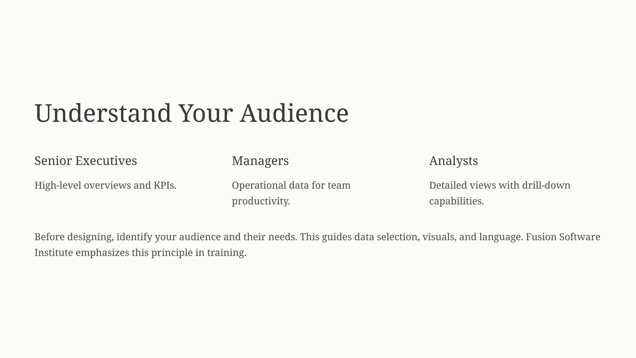 Understand Your Audience
Senior Executives
High-level overviews and KPIs.
Managers
Operational data for team
productivity.
Analysts
Detailed views with drill-down
capabilities.
Before designing, identify your audience and their needs. This guides data selection, visuals, and language. Fusion Software
Institute emphasizes this principle in training.
 