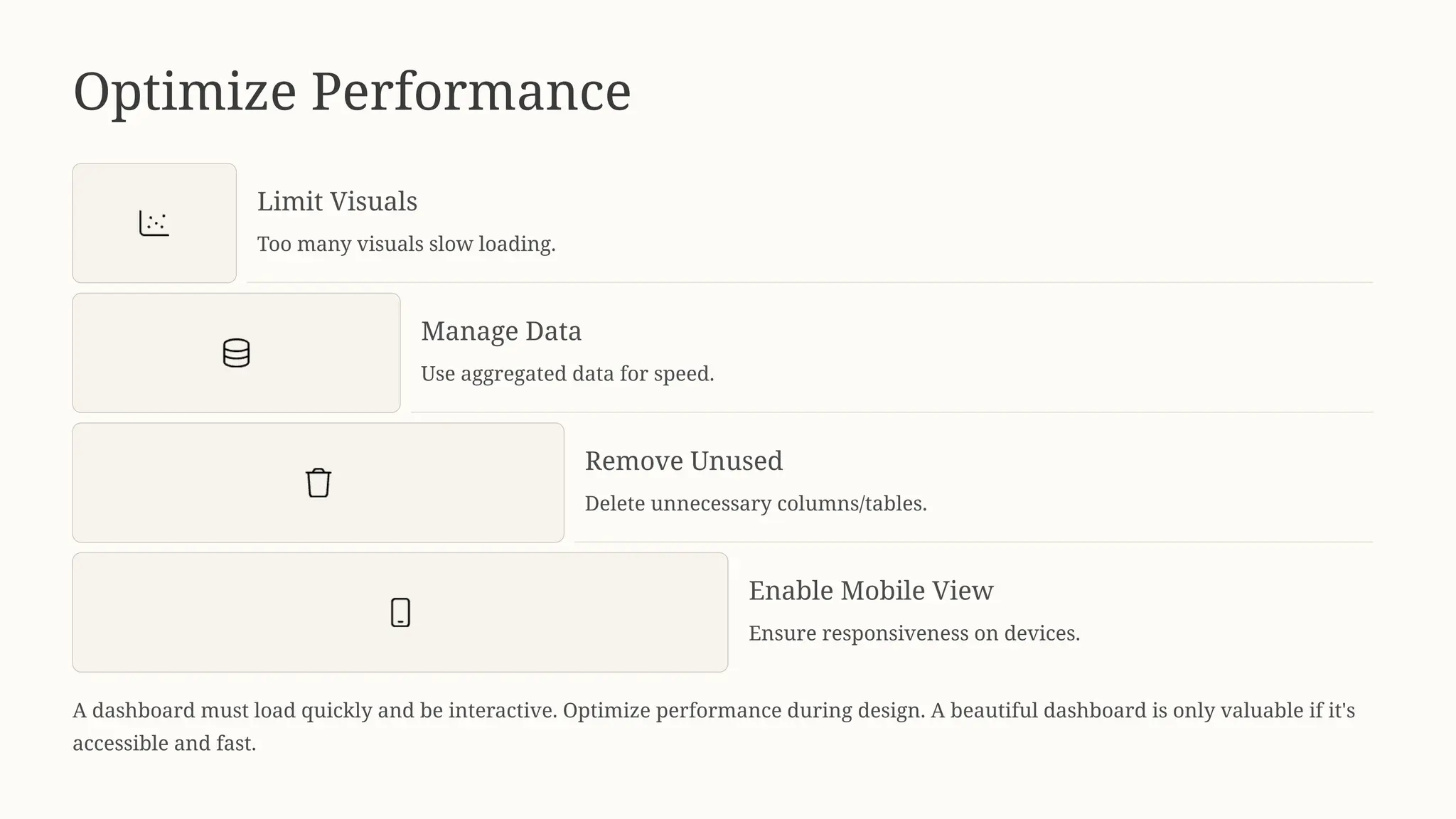 Optimize Performance
Limit Visuals
Too many visuals slow loading.
Manage Data
Use aggregated data for speed.
Remove Unused
Delete unnecessary columns/tables.
Enable Mobile View
Ensure responsiveness on devices.
A dashboard must load quickly and be interactive. Optimize performance during design. A beautiful dashboard is only valuable if it's
accessible and fast.
 