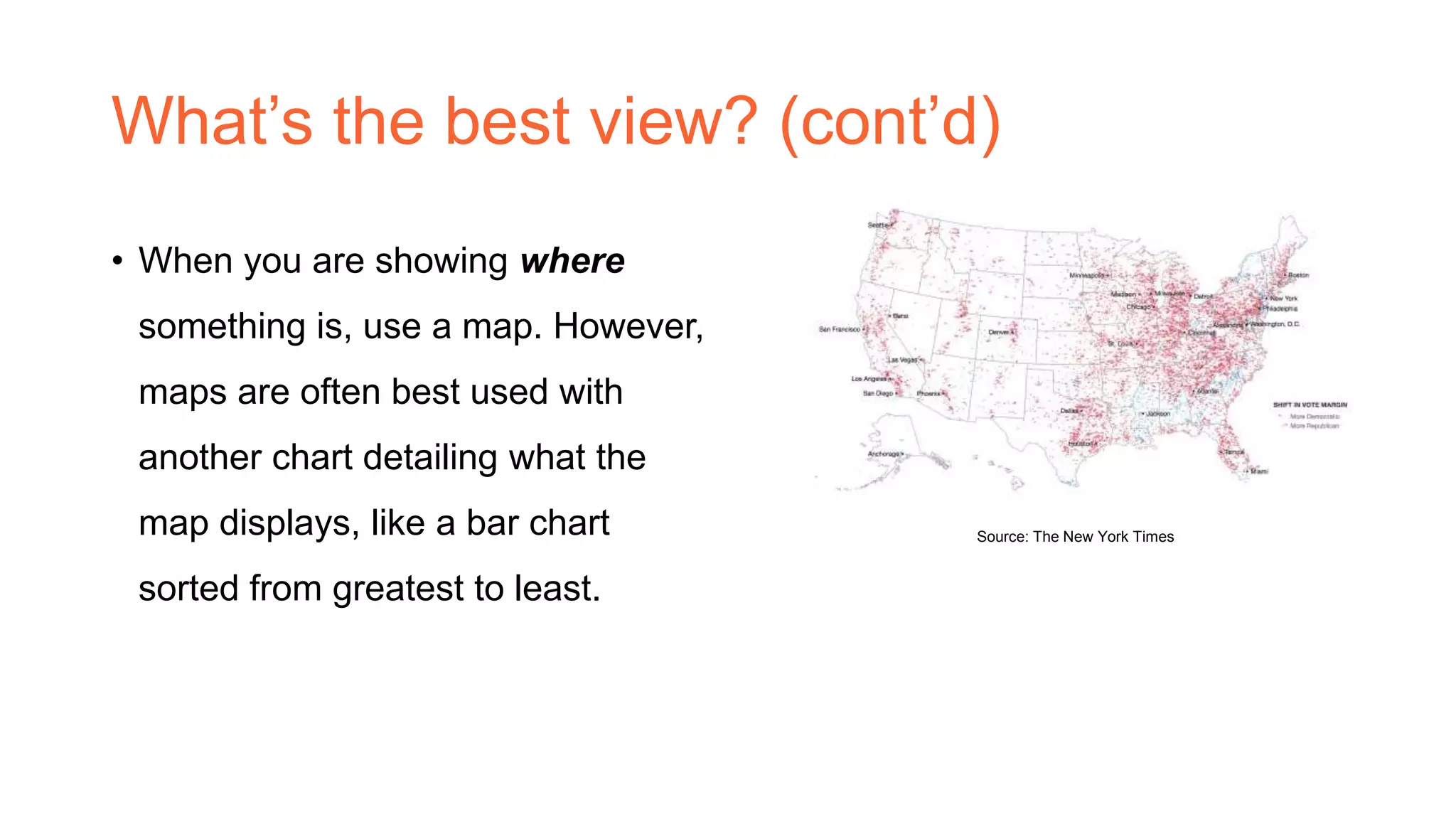 What’s the best view? (cont’d)
• When you are showing where
something is, use a map. However,
maps are often best used with
another chart detailing what the
map displays, like a bar chart
sorted from greatest to least.
Source: The New York Times
 
