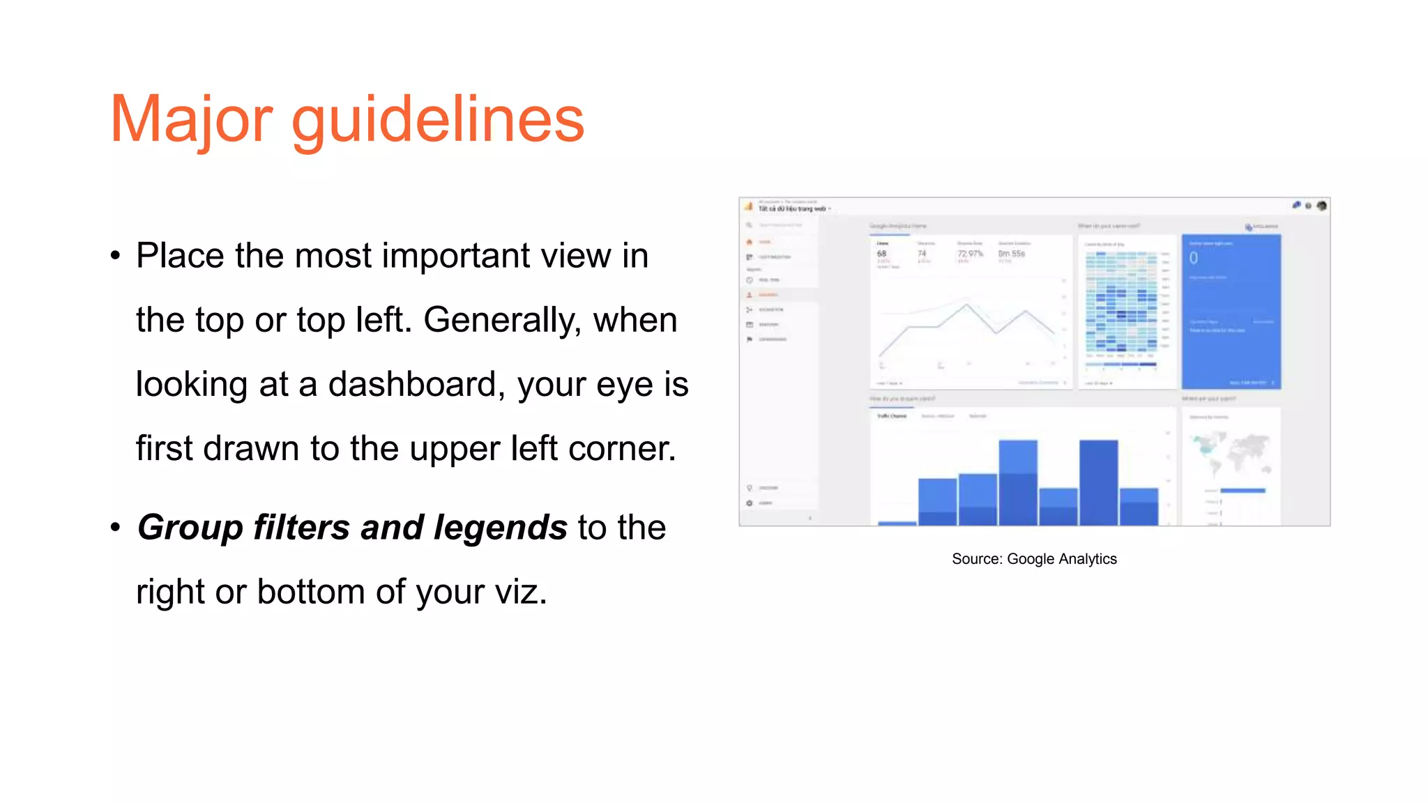 Major guidelines
• Place the most important view in
the top or top left. Generally, when
looking at a dashboard, your eye is
first drawn to the upper left corner.
• Group filters and legends to the
right or bottom of your viz.
Source: Google Analytics
 