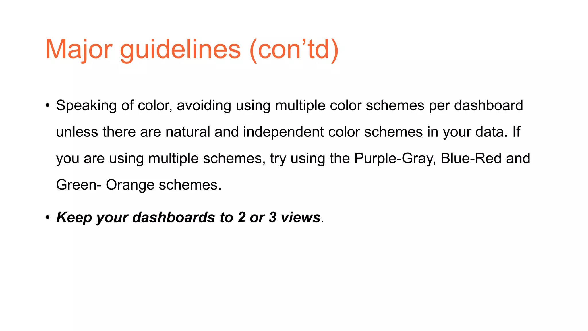 Major guidelines (con’td)
• Speaking of color, avoiding using multiple color schemes per dashboard
unless there are natural and independent color schemes in your data. If
you are using multiple schemes, try using the Purple-Gray, Blue-Red and
Green- Orange schemes.
• Keep your dashboards to 2 or 3 views.
 