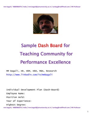 mm bagali / 9880986979 / India / mm.bagali@jainuniversity.ac.in / sanbag@rediffmail.com / HR Professor




                       Sample Dash Board for
                     Teaching Community for
                      Performance Excellence
   MM Bagali, HR, HRM, HRD, MBA, Research
   http://www.linkedin.com/in/mmbagali




   Individual Development Plan (Dash-Board)
   Employee Name:
   Position Held:
   Year of Experience:
   Highest Degree:
mm bagali / 9880986979 / India / mm.bagali@jainuniversity.ac.in / sanbag@rediffmail.com / HR Professor

                                                                                                         1
 