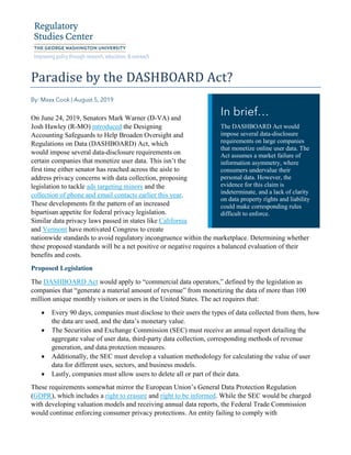 Paradise by the DASHBOARD Act?
On June 24, 2019, Senators Mark Warner (D-VA) and
Josh Hawley (R-MO) introduced the Designing
Accounting Safeguards to Help Broaden Oversight and
Regulations on Data (DASHBOARD) Act, which
would impose several data-disclosure requirements on
certain companies that monetize user data. This isn’t the
first time either senator has reached across the aisle to
address privacy concerns with data collection, proposing
legislation to tackle ads targeting minors and the
collection of phone and email contacts earlier this year.
These developments fit the pattern of an increased
bipartisan appetite for federal privacy legislation.
Similar data privacy laws passed in states like California
and Vermont have motivated Congress to create
nationwide standards to avoid regulatory incongruence within the marketplace. Determining whether
these proposed standards will be a net positive or negative requires a balanced evaluation of their
benefits and costs.
Proposed Legislation
The DASHBOARD Act would apply to “commercial data operators,” defined by the legislation as
companies that “generate a material amount of revenue” from monetizing the data of more than 100
million unique monthly visitors or users in the United States. The act requires that:
Every 90 days, companies must disclose to their users the types of data collected from them, how
the data are used, and the data’s monetary value.
The Securities and Exchange Commission (SEC) must receive an annual report detailing the
aggregate value of user data, third-party data collection, corresponding methods of revenue
generation, and data protection measures.
Additionally, the SEC must develop a valuation methodology for calculating the value of user
data for different uses, sectors, and business models.
Lastly, companies must allow users to delete all or part of their data.
These requirements somewhat mirror the European Union’s General Data Protection Regulation
(GDPR), which includes a right to erasure and right to be informed. While the SEC would be charged
with developing valuation models and receiving annual data reports, the Federal Trade Commission
would continue enforcing consumer privacy protections. An entity failing to comply with
The DASHBOARD Act would
impose several data-disclosure
requirements on large companies
that monetize online user data. The
Act assumes a market failure of
information asymmetry, where
consumers undervalue their
personal data. However, the
evidence for this claim is
indeterminate, and a lack of clarity
on data property rights and liability
could make corresponding rules
difficult to enforce.
 