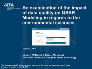 An examination of the impact
of data quality on QSAR
Modeling in regards to the
environmental sciences
Antony Williams & Kamel Mansouri
National Center for Computational Toxicology
April 12, 2016
The views expressed in this presentation are those of the author and do not necessarily reflect
the views or policies of the U.S. EPA
 