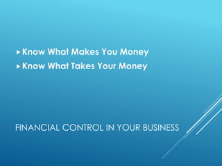 FINANCIAL CONTROL IN YOUR BUSINESS
Know What Makes You Money
Know What Takes Your Money
 
