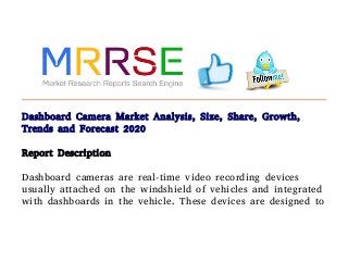 Dashboard Camera Market Analysis, Size, Share, Growth,
Trends and Forecast 2020
Report Description
Dashboard cameras are real-time video recording devices
usually attached on the windshield of vehicles and integrated
with dashboards in the vehicle. These devices are designed to
 
