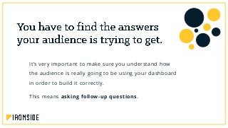 It’s very important to make sure you understand how
the audience is really going to be using your dashboard
in order to build it correctly.
This means asking follow-up questions.
 