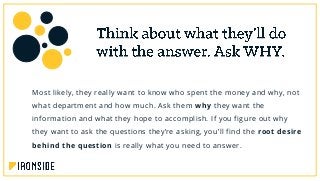 Most likely, they really want to know who spent the money and why, not
what department and how much. Ask them why they want the
information and what they hope to accomplish. If you figure out why
they want to ask the questions they’re asking, you’ll find the root desire
behind the question is really what you need to answer.
 