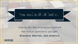 Search for the motivation behind
the initial questions you get.
Discover desires, not metrics.
 