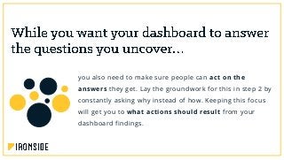 you also need to make sure people can act on the
answers they get. Lay the groundwork for this in step 2 by
constantly asking why instead of how. Keeping this focus
will get you to what actions should result from your
dashboard findings.
 