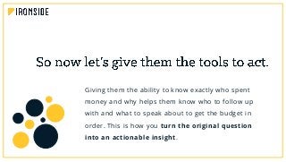 Giving them the ability to know exactly who spent
money and why helps them know who to follow up
with and what to speak about to get the budget in
order. This is how you turn the original question
into an actionable insight.
 