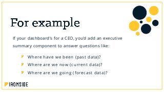 If your dashboard’s for a CEO, you’d add an executive
summary component to answer questions like:
Where have we been (past data)?
Where are we now (current data)?
Where are we going (forecast data)?
 