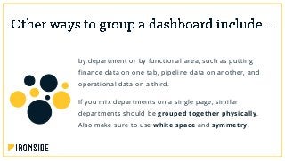 by department or by functional area, such as putting
finance data on one tab, pipeline data on another, and
operational data on a third.
If you mix departments on a single page, similar
departments should be grouped together physically.
Also make sure to use white space and symmetry.
 