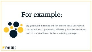 Say you build a dashboard for a more vocal user who’s
concerned with operational efficiency, but the real main
user of the dashboard is the marketing manager…
 