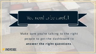 Make sure you’re talking to the right
people to get the dashboard to
answer the right questions.
 